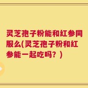 灵芝孢子粉能和红参同服么(灵芝孢子粉和红参能一起吃吗？)