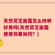 天然灵芝面霜怎么样啊好用吗(天然灵芝面霜使用效果如何？)