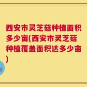 西安市灵芝菇种植面积多少亩(西安市灵芝菇种植覆盖面积达多少亩)