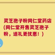 灵芝孢子粉同仁堂药店(同仁堂开售灵芝孢子粉，送礼更优惠！)