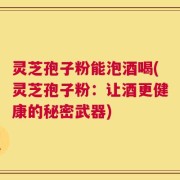 灵芝孢子粉能泡酒喝(灵芝孢子粉：让酒更健康的秘密武器)