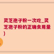 灵芝孢子粉一次吃_灵芝孢子粉的正确食用量)