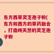 东方西草灵芝孢子粉(东方和西方的草药融合，打造纯天然的灵芝孢子粉