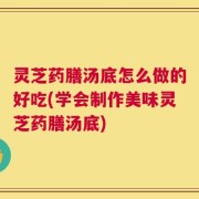 灵芝药膳汤底怎么做的好吃(学会制作美味灵芝药膳汤底)