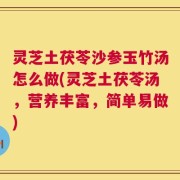 灵芝土茯苓沙参玉竹汤怎么做(灵芝土茯苓汤，营养丰富，简单易做)