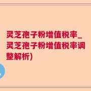 灵芝孢子粉增值税率_灵芝孢子粉增值税率调整解析)