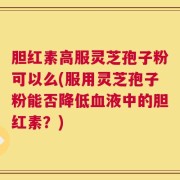 胆红素高服灵芝孢子粉可以么(服用灵芝孢子粉能否降低血液中的胆红素？)