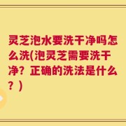 灵芝泡水要洗干净吗怎么洗(泡灵芝需要洗干净？正确的洗法是什么？)