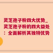 灵芝孢子粉四大优势_灵芝孢子粉的四大益处:全面解析其独特优势