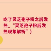 吃了灵芝孢子粉之后发热_“灵芝孢子粉后发热现象解析”)