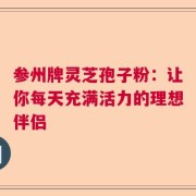 参州牌灵芝孢子粉：让你每天充满活力的理想伴侣