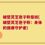 破壁灵芝孢子粉报纸(破壁灵芝孢子粉：身体的健康守护者)