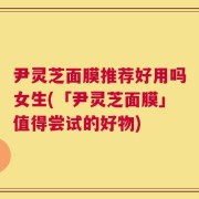 尹灵芝面膜推荐好用吗女生(「尹灵芝面膜」值得尝试的好物)