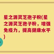 星之源灵芝孢子粉(星之源灵芝孢子粉，增强免疫力，提高健康水平)