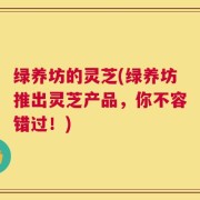 绿养坊的灵芝(绿养坊推出灵芝产品，你不容错过！)