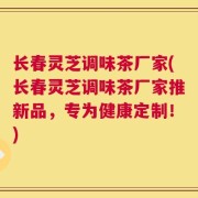 长春灵芝调味茶厂家(长春灵芝调味茶厂家推新品，专为健康定制！)