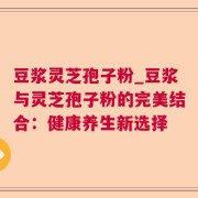 豆浆灵芝孢子粉_豆浆与灵芝孢子粉的完美结合：健康养生新选择