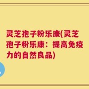 灵芝孢子粉乐康(灵芝孢子粉乐康：提高免疫力的自然良品)