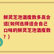 鲜灵芝泡酒度数多高合适(如何选择适合自己口味的鲜灵芝泡酒度数？)