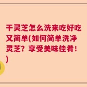 干灵芝怎么洗来吃好吃又简单(如何简单洗净灵芝？享受美味佳肴！)