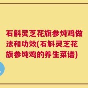 石斛灵芝花旗参炖鸡做法和功效(石斛灵芝花旗参炖鸡的养生菜谱)