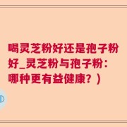 喝灵芝粉好还是孢子粉好_灵芝粉与孢子粉：哪种更有益健康？)