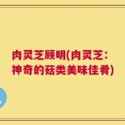 肉灵芝顾明(肉灵芝：神奇的菇类美味佳肴)