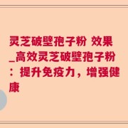 灵芝破壁孢子粉 效果_高效灵芝破壁孢子粉：提升免疫力，增强健康