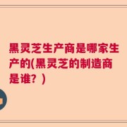 黑灵芝生产商是哪家生产的(黑灵芝的制造商是谁？)