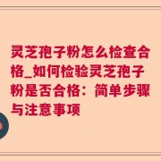 灵芝孢子粉怎么检查合格_如何检验灵芝孢子粉是否合格：简单步骤与注意事项