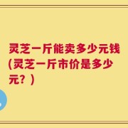 灵芝一斤能卖多少元钱(灵芝一斤市价是多少元？)
