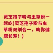 灵芝孢子粉与虫草粉一起吃(灵芝孢子粉与虫草粉双剂合一，助你健康长寿！)