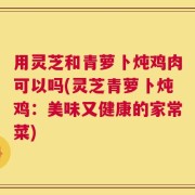 用灵芝和青萝卜炖鸡肉可以吗(灵芝青萝卜炖鸡：美味又健康的家常菜)