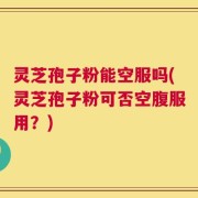 灵芝孢子粉能空服吗(灵芝孢子粉可否空腹服用？)