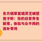 东方硒草富硒灵芝破壁孢子粉：你的日常养生新宠，体验与众不同的滋补奇效