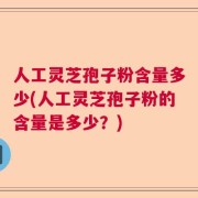 人工灵芝孢子粉含量多少(人工灵芝孢子粉的含量是多少？)
