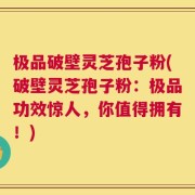 极品破壁灵芝孢子粉(破壁灵芝孢子粉：极品功效惊人，你值得拥有！)