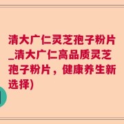 清大广仁灵芝孢子粉片_清大广仁高品质灵芝孢子粉片，健康养生新选择)