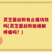 灵芝菌丝粉有止痛功效吗(灵芝菌丝粉能缓解疼痛吗？)