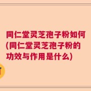 同仁堂灵芝孢子粉如何(同仁堂灵芝孢子粉的功效与作用是什么)