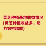 灵芝种植基地收益情况(灵芝种植收益多，助力农村增收)