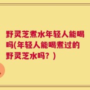 野灵芝煮水年轻人能喝吗(年轻人能喝煮过的野灵芝水吗？)