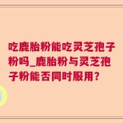 吃鹿胎粉能吃灵芝孢子粉吗_鹿胎粉与灵芝孢子粉能否同时服用？