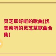 灵芝草好听的歌曲(优美动听的灵芝草歌曲合集)