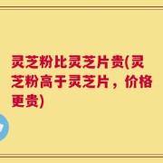 灵芝粉比灵芝片贵(灵芝粉高于灵芝片，价格更贵)