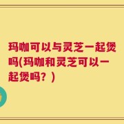 玛咖可以与灵芝一起煲吗(玛咖和灵芝可以一起煲吗？)