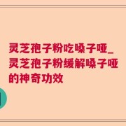 灵芝孢子粉吃嗓子哑_灵芝孢子粉缓解嗓子哑的神奇功效