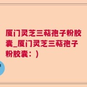 厦门灵芝三萜孢子粉胶囊_厦门灵芝三萜孢子粉胶囊：)