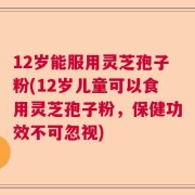 12岁能服用灵芝孢子粉(12岁儿童可以食用灵芝孢子粉，保健功效不可忽视)