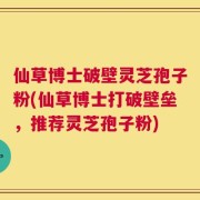 仙草博士破壁灵芝孢子粉(仙草博士打破壁垒，推荐灵芝孢子粉)